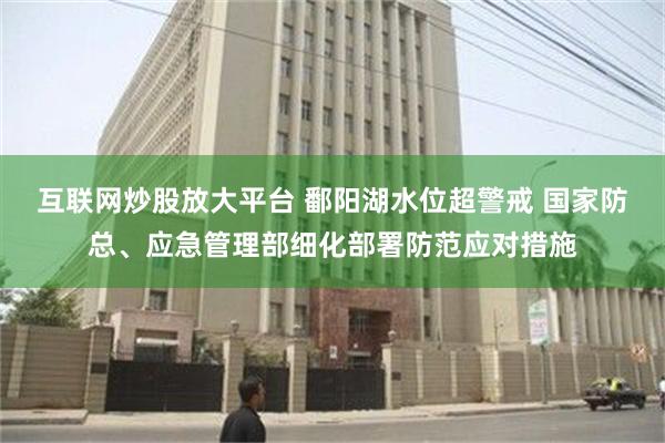 互联网炒股放大平台 鄱阳湖水位超警戒 国家防总、应急管理部细化部署防范应对措施