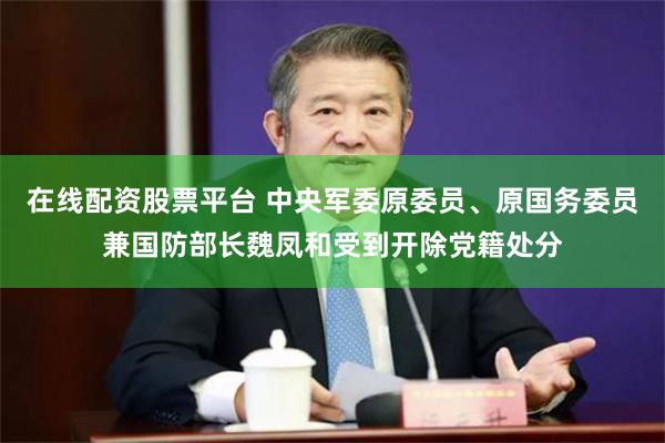 在线配资股票平台 中央军委原委员、原国务委员兼国防部长魏凤和受到开除党籍处分