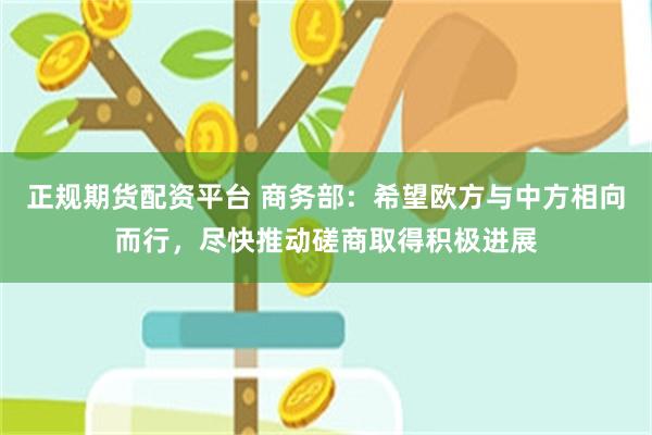 正规期货配资平台 商务部：希望欧方与中方相向而行，尽快推动磋商取得积极进展