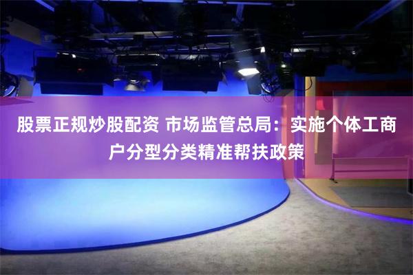 股票正规炒股配资 市场监管总局：实施个体工商户分型分类精准帮扶政策