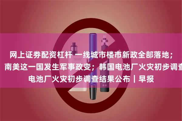 网上证劵配资杠杆 一线城市楼市新政全部落地；坦克闯入总统府！南美这一国发生军事政变；韩国电池厂火灾初步调查结果公布｜早报