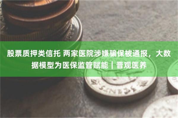 股票质押类信托 两家医院涉嫌骗保被通报，大数据模型为医保监管赋能︱晋观医养