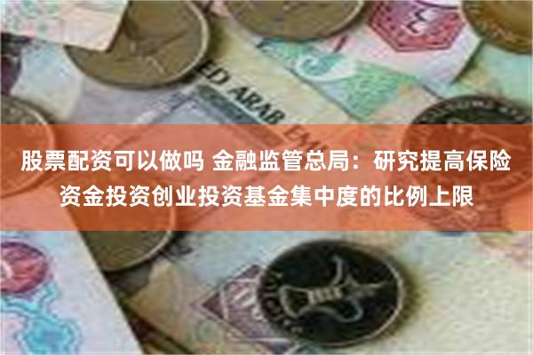 股票配资可以做吗 金融监管总局：研究提高保险资金投资创业投资基金集中度的比例上限