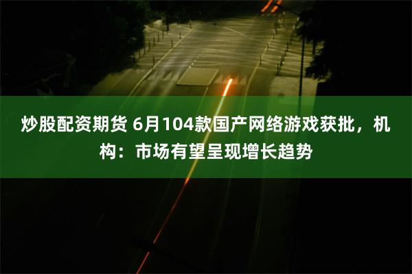 炒股配资期货 6月104款国产网络游戏获批，机构：市场有望呈现增长趋势