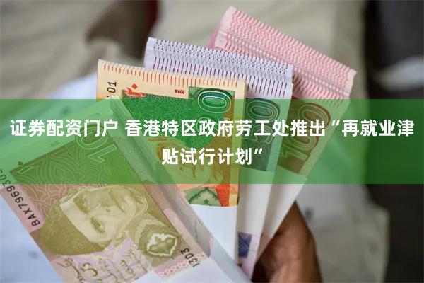 证券配资门户 香港特区政府劳工处推出“再就业津贴试行计划”