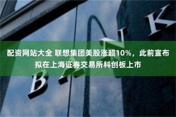 配资网站大全 联想集团美股涨超10%，此前宣布拟在上海证券交易所科创板上市