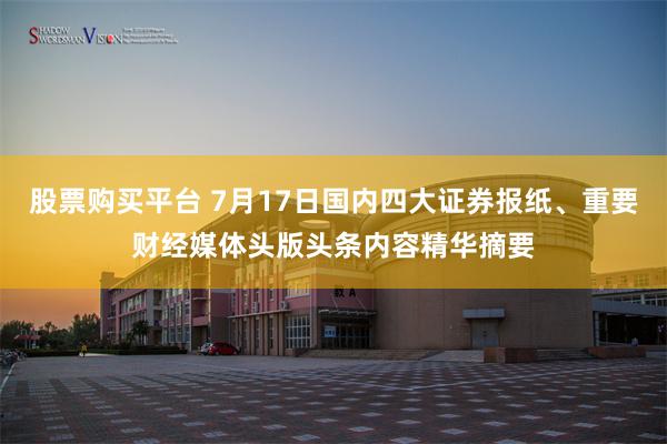 股票购买平台 7月17日国内四大证券报纸、重要财经媒体头版头条内容精华摘要