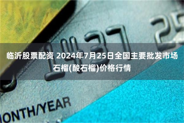 临沂股票配资 2024年7月25日全国主要批发市场石榴(酸石榴)价格行情