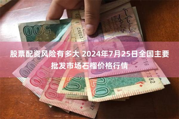 股票配资风险有多大 2024年7月25日全国主要批发市场石榴价格行情