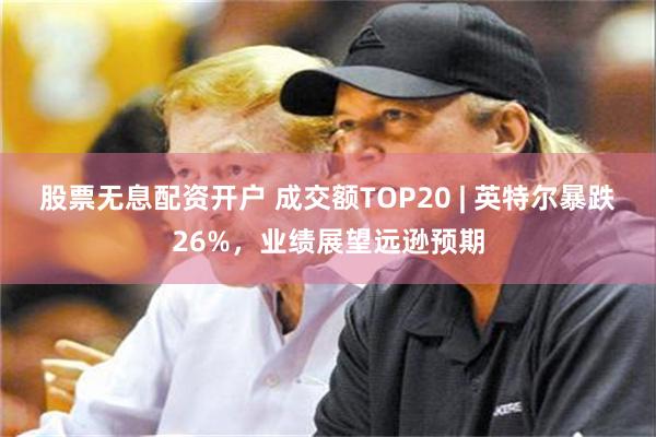 股票无息配资开户 成交额TOP20 | 英特尔暴跌26%，业绩展望远逊预期