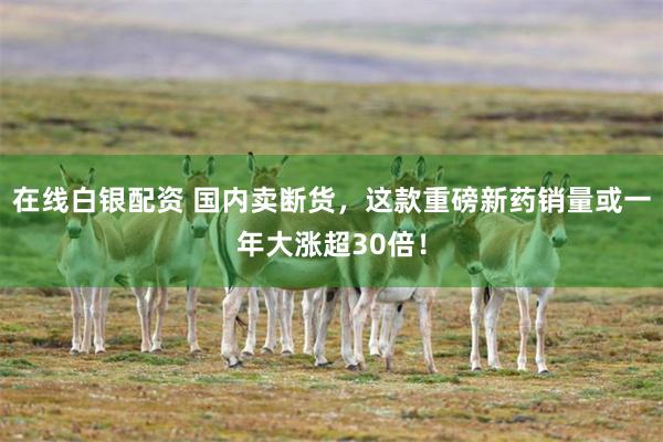 在线白银配资 国内卖断货，这款重磅新药销量或一年大涨超30倍！