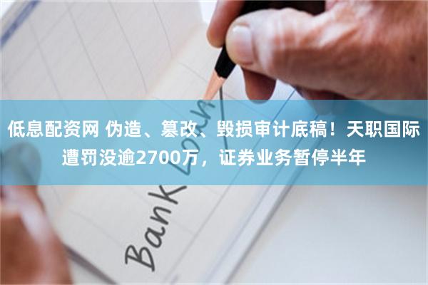 低息配资网 伪造、篡改、毁损审计底稿！天职国际遭罚没逾2700万，证券业务暂停半年