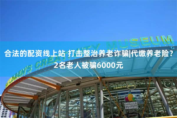 合法的配资线上站 打击整治养老诈骗|代缴养老险？2名老人被骗6000元