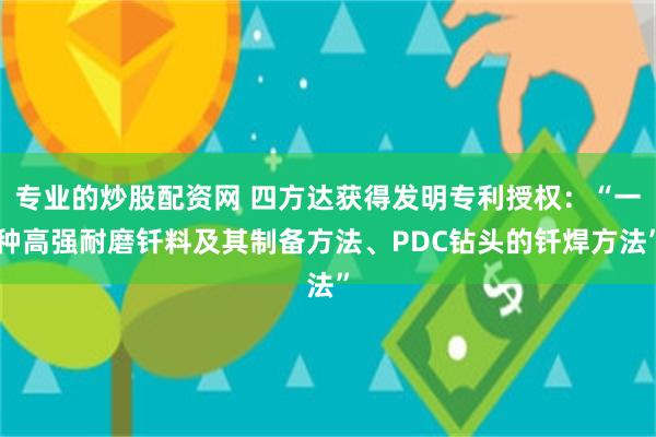 专业的炒股配资网 四方达获得发明专利授权：“一种高强耐磨钎料及其制备方法、PDC钻头的钎焊方法”