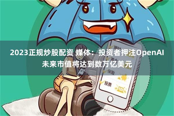 2023正规炒股配资 媒体：投资者押注OpenAI未来市值将达到数万亿美元