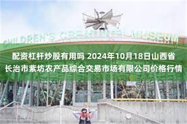 配资杠杆炒股有用吗 2024年10月18日山西省长治市紫坊农产品综合交易市场有限公司价格行情