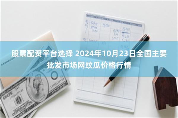 股票配资平台选择 2024年10月23日全国主要批发市场网纹瓜价格行情