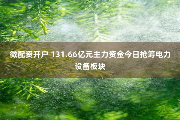 微配资开户 131.66亿元主力资金今日抢筹电力设备板块