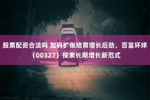 股票配资合法吗 加码扩张培育增长后劲，百富环球（00327）探索长期增长新范式