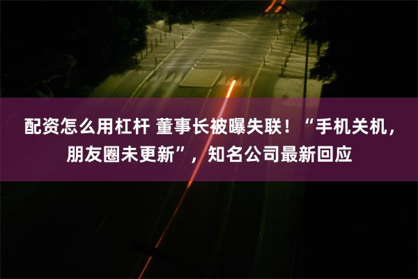 配资怎么用杠杆 董事长被曝失联！“手机关机，朋友圈未更新”，知名公司最新回应