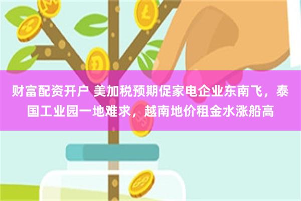 财富配资开户 美加税预期促家电企业东南飞，泰国工业园一地难求，越南地价租金水涨船高