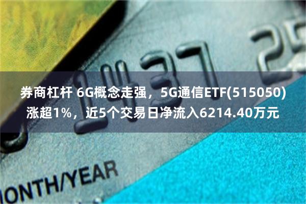 券商杠杆 6G概念走强，5G通信ETF(515050)涨超1%，近5个交易日净流入6214.40万元