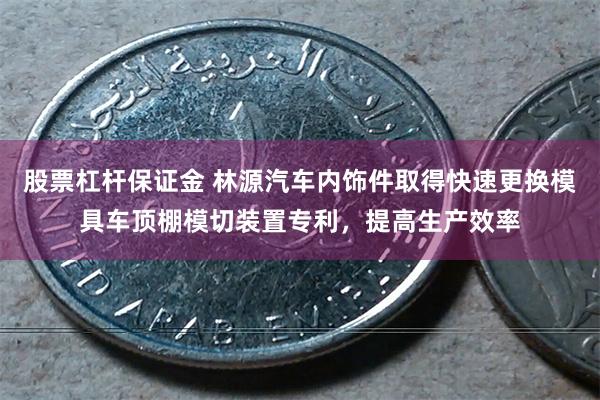 股票杠杆保证金 林源汽车内饰件取得快速更换模具车顶棚模切装置专利，提高生产效率