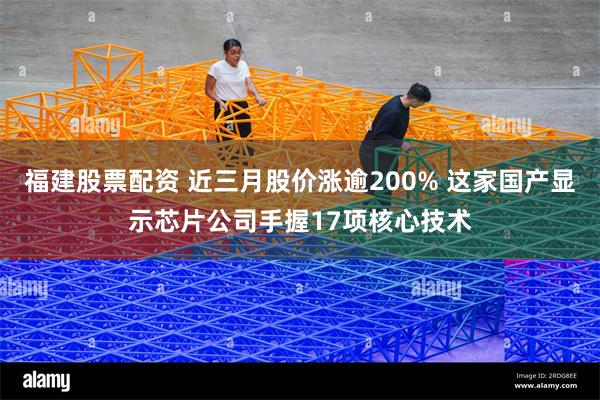 福建股票配资 近三月股价涨逾200% 这家国产显示芯片公司手握17项核心技术