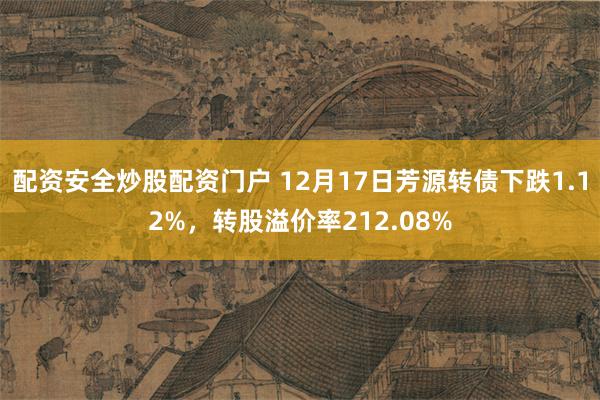 配资安全炒股配资门户 12月17日芳源转债下跌1.12%，转股溢价率212.08%