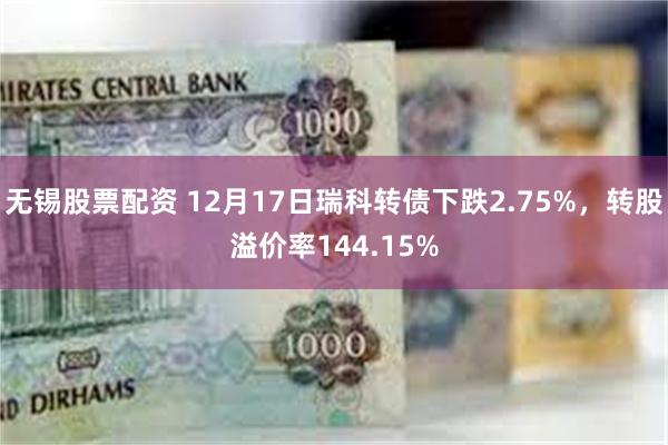 无锡股票配资 12月17日瑞科转债下跌2.75%，转股溢价率144.15%