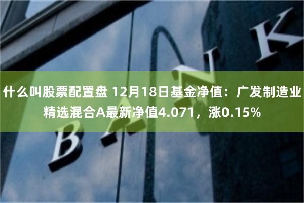 什么叫股票配置盘 12月18日基金净值：广发制造业精选混合A最新净值4.071，涨0.15%