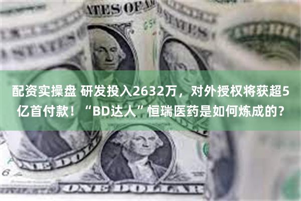 配资实操盘 研发投入2632万，对外授权将获超5亿首付款！“BD达人”恒瑞医药是如何炼成的？