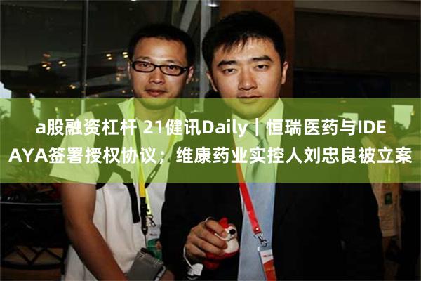 a股融资杠杆 21健讯Daily｜恒瑞医药与IDEAYA签署授权协议；维康药业实控人刘忠良被立案