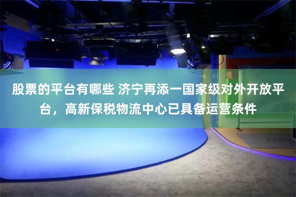 股票的平台有哪些 济宁再添一国家级对外开放平台，高新保税物流中心已具备运营条件