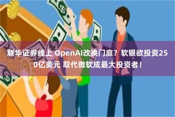 联华证券线上 OpenAI改换门庭？软银欲投资250亿美元 取代微软成最大投资者！