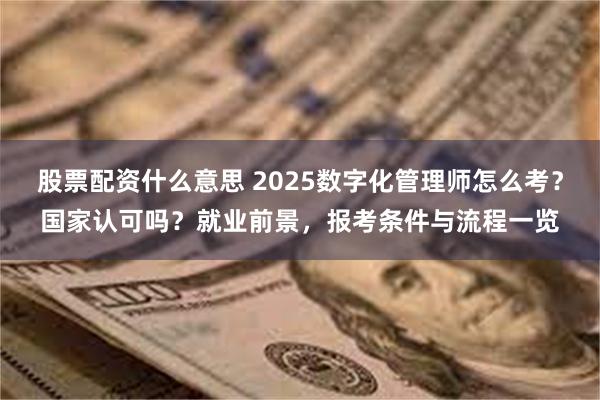 股票配资什么意思 2025数字化管理师怎么考？国家认可吗？就业前景，报考条件与流程一览