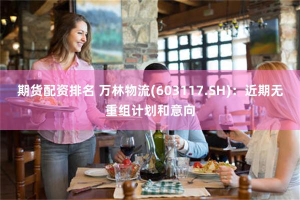 期货配资排名 万林物流(603117.SH)：近期无重组计划和意向